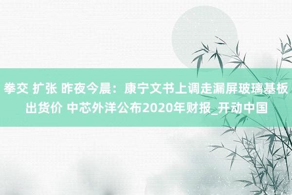 拳交 扩张 昨夜今晨：康宁文书上调走漏屏玻璃基板出货价 中芯外洋公布2020年财报_开动中国