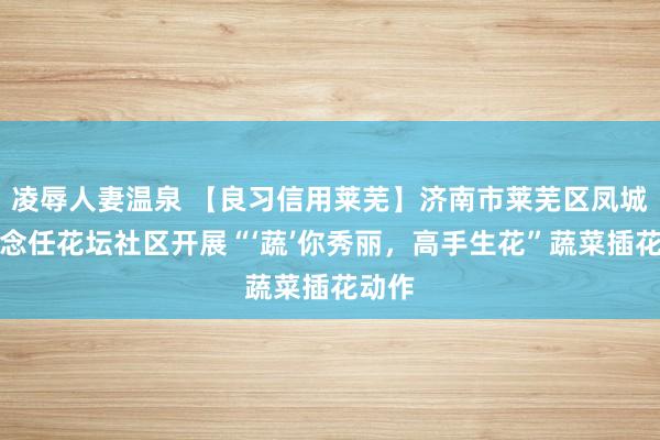 凌辱人妻温泉 【良习信用莱芜】济南市莱芜区凤城街说念任花坛社区开展“‘蔬’你秀丽，高手生花”蔬菜插花动作
