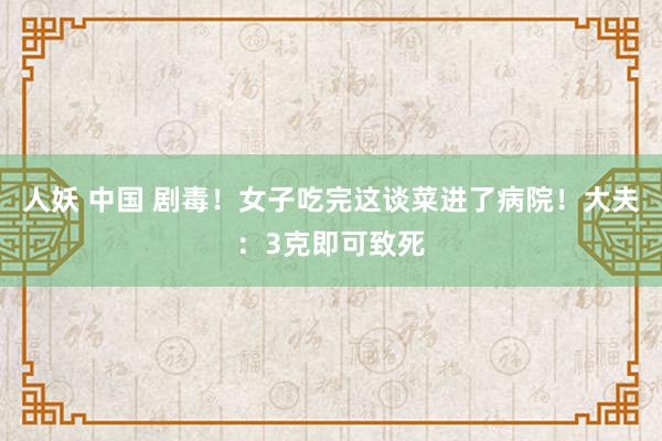 人妖 中国 剧毒！女子吃完这谈菜进了病院！大夫：3克即可致死
