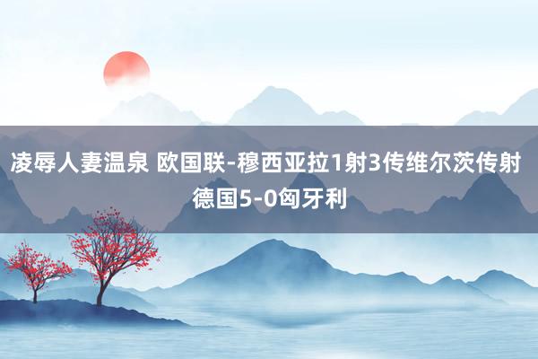 凌辱人妻温泉 欧国联-穆西亚拉1射3传维尔茨传射 德国5-0匈牙利