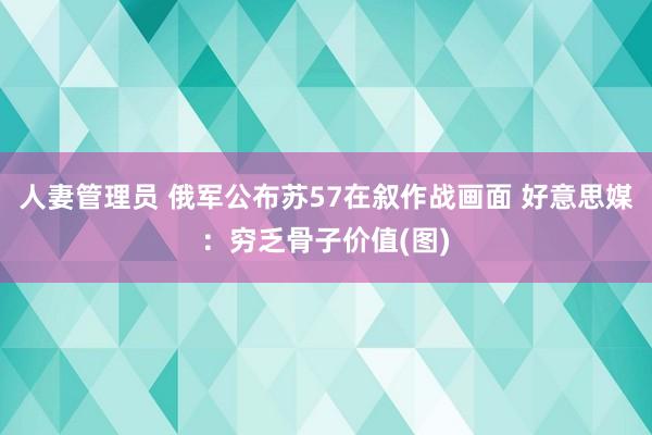 人妻管理员 俄军公布苏57在叙作战画面 好意思媒：穷乏骨子价值(图)