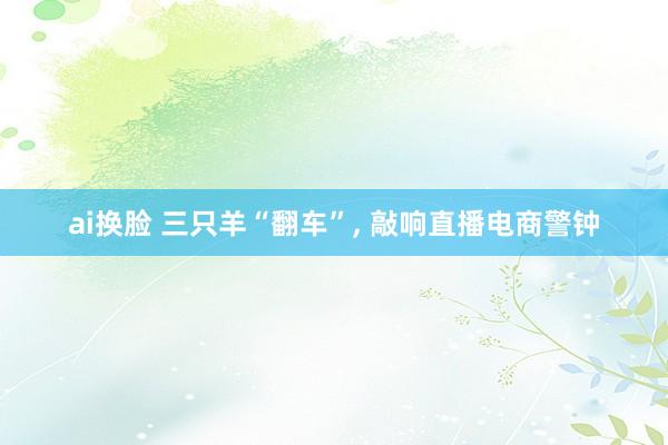 ai换脸 三只羊“翻车”, 敲响直播电商警钟