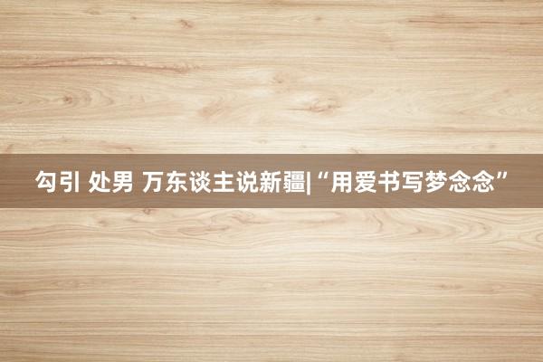 勾引 处男 万东谈主说新疆|“用爱书写梦念念”
