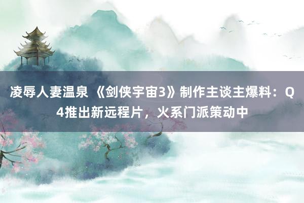 凌辱人妻温泉 《剑侠宇宙3》制作主谈主爆料：Q4推出新远程片，火系门派策动中