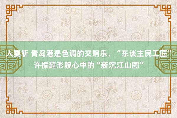 人妻斩 青岛港是色调的交响乐，“东谈主民工匠”许振超形貌心中的“新沉江山图”