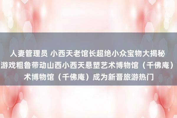 人妻管理员 小西天老馆长超绝小众宝物大揭秘 《黑传说：悟空》游戏粗鲁带动山西小西天悬塑艺术博物馆（千佛庵）成为新晋旅游热门
