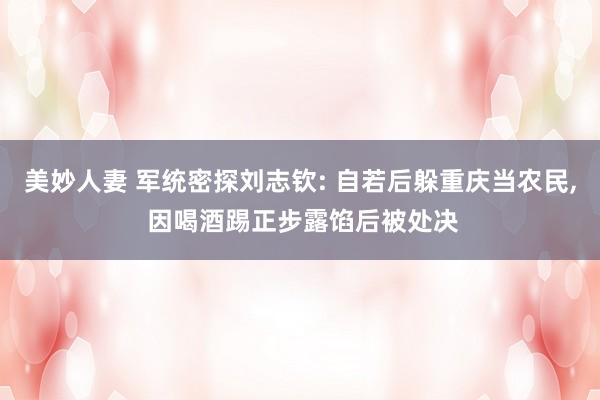 美妙人妻 军统密探刘志钦: 自若后躲重庆当农民, 因喝酒踢正步露馅后被处决
