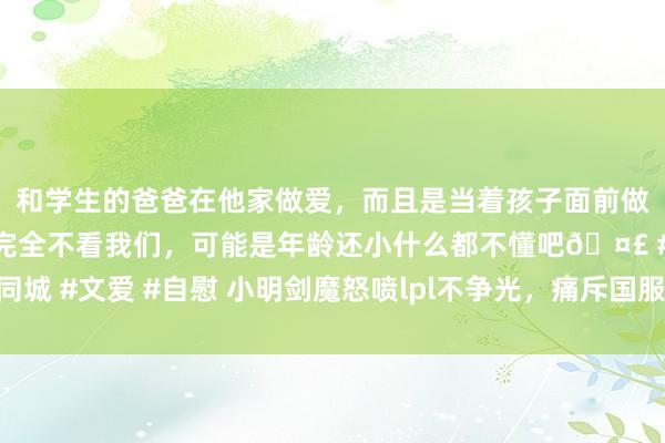 和学生的爸爸在他家做爱，而且是当着孩子面前做爱，太刺激了，孩子完全不看我们，可能是年龄还小什么都不懂吧🤣 #同城 #文爱 #自慰 小明剑魔怒喷lpl不争光，痛斥国服环境太差，行状选手摆烂