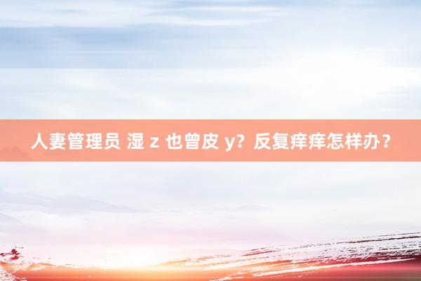 人妻管理员 湿 z 也曾皮 y？反复痒痒怎样办？