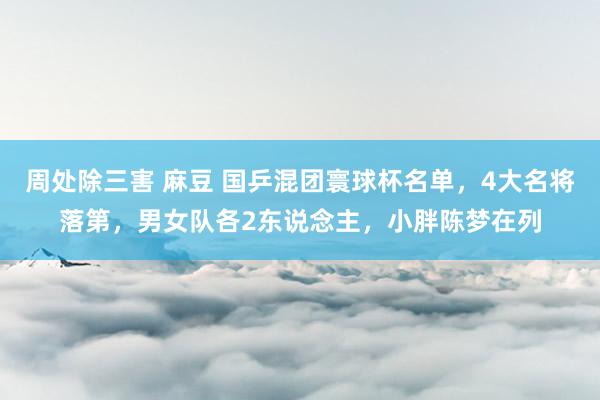 周处除三害 麻豆 国乒混团寰球杯名单，4大名将落第，男女队各2东说念主，小胖陈梦在列