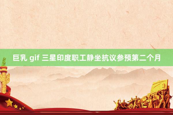 巨乳 gif 三星印度职工静坐抗议参预第二个月