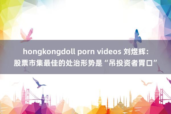 hongkongdoll porn videos 刘煜辉：股票市集最佳的处治形势是“吊投资者胃口”
