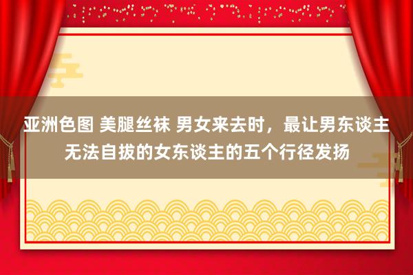 亚洲色图 美腿丝袜 男女来去时，最让男东谈主无法自拔的女东谈主的五个行径发扬