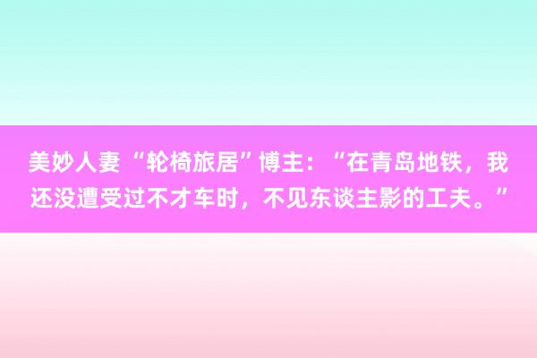 美妙人妻 “轮椅旅居”博主：“在青岛地铁，我还没遭受过不才车时，不见东谈主影的工夫。”