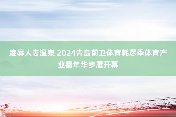 凌辱人妻温泉 2024青岛前卫体育耗尽季体育产业嘉年华步履开幕