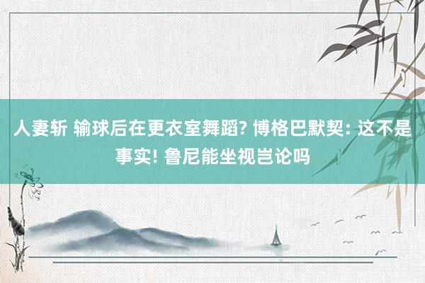 人妻斩 输球后在更衣室舞蹈? 博格巴默契: 这不是事实! 鲁尼能坐视岂论吗