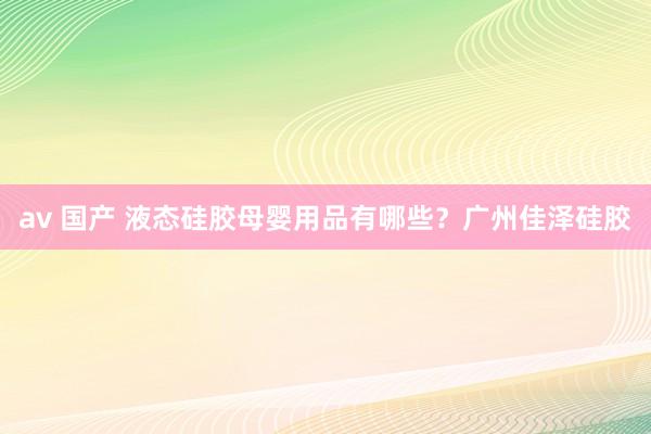 av 国产 液态硅胶母婴用品有哪些？广州佳泽硅胶