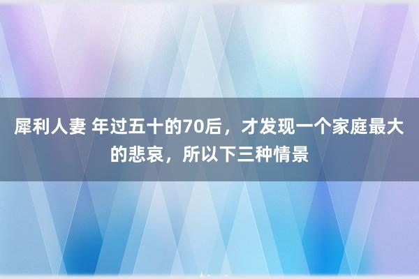 犀利人妻 年过五十的70后，才发现一个家庭最大的悲哀，所以下三种情景