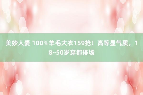 美妙人妻 100%羊毛大衣159抢！高等显气质，18~50岁穿都排场