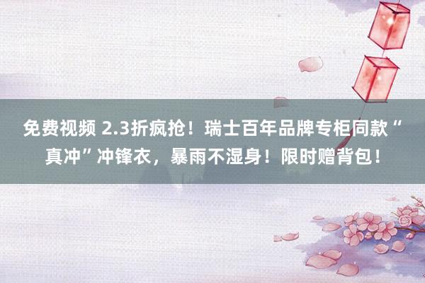 免费视频 2.3折疯抢！瑞士百年品牌专柜同款“真冲”冲锋衣，暴雨不湿身！限时赠背包！