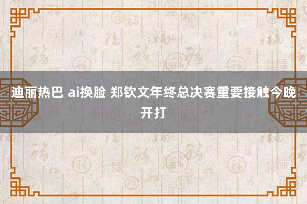 迪丽热巴 ai换脸 郑钦文年终总决赛重要接触今晚开打