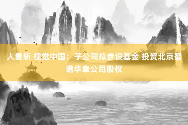 人妻斩 视觉中国：子公司拟参设基金 投资北京智谱华章公司股权