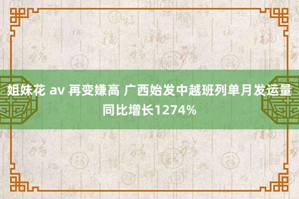 姐妹花 av 再变嫌高 广西始发中越班列单月发运量同比增长1274%