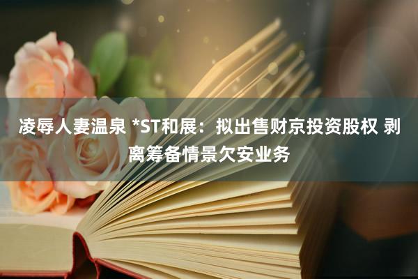 凌辱人妻温泉 *ST和展：拟出售财京投资股权 剥离筹备情景欠安业务