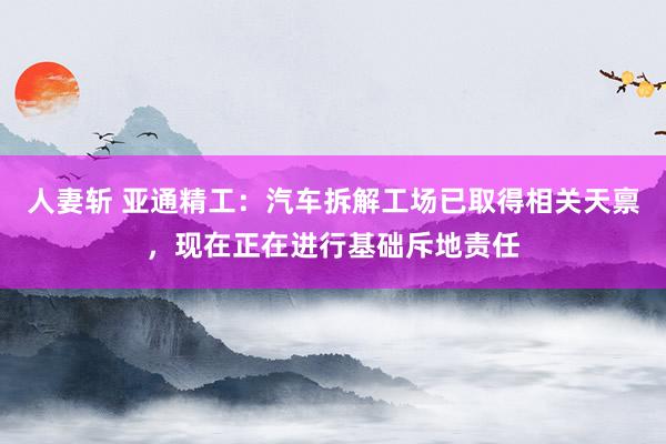 人妻斩 亚通精工：汽车拆解工场已取得相关天禀，现在正在进行基础斥地责任