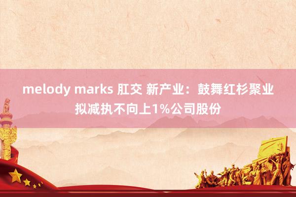 melody marks 肛交 新产业：鼓舞红杉聚业拟减执不向上1%公司股份