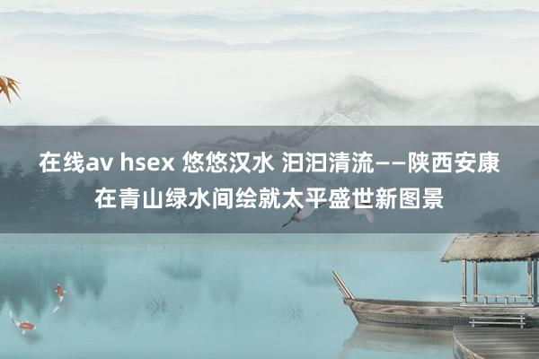在线av hsex 悠悠汉水 汩汩清流——陕西安康在青山绿水间绘就太平盛世新图景