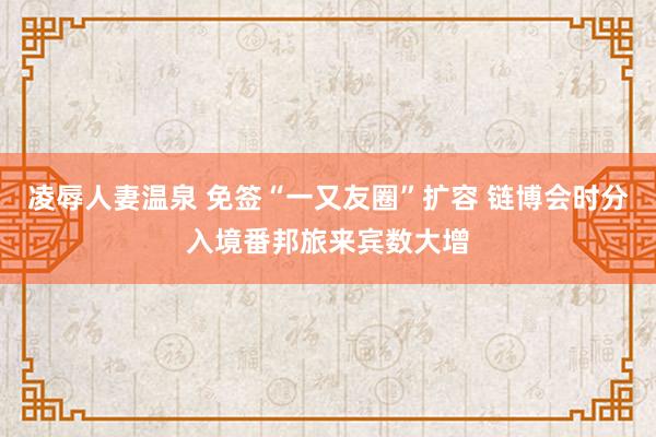 凌辱人妻温泉 免签“一又友圈”扩容 链博会时分入境番邦旅来宾数大增