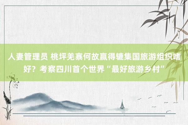 人妻管理员 桃坪羌寨何故赢得辘集国旅游组织嗜好？考察四川首个世界“最好旅游乡村”