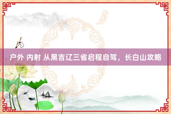 户外 内射 从黑吉辽三省启程自驾，长白山攻略