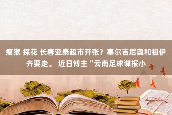 瘦猴 探花 长春亚泰超市开张？塞尔吉尼奥和祖伊齐要走。 近日博主“云南足球谍报小