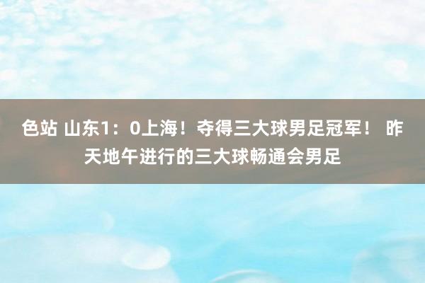 色站 山东1：0上海！夺得三大球男足冠军！ 昨天地午进行的三大球畅通会男足