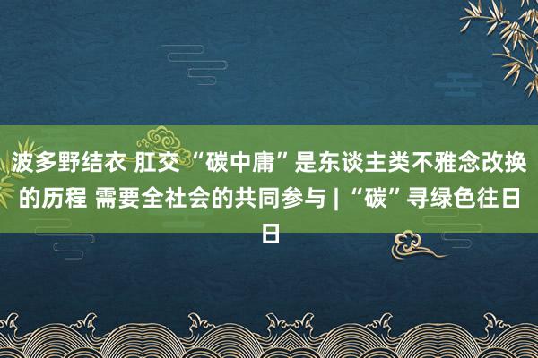 波多野结衣 肛交 “碳中庸”是东谈主类不雅念改换的历程 需要全社会的共同参与 | “碳”寻绿色往日