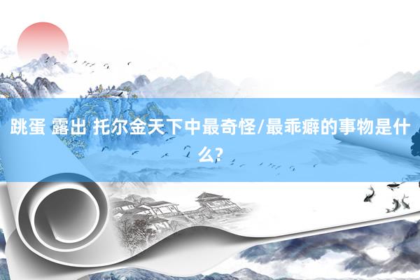 跳蛋 露出 托尔金天下中最奇怪/最乖癖的事物是什么?
