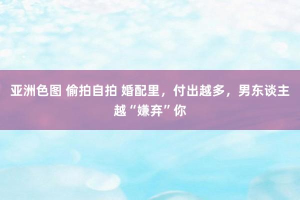 亚洲色图 偷拍自拍 婚配里，付出越多，男东谈主越“嫌弃”你