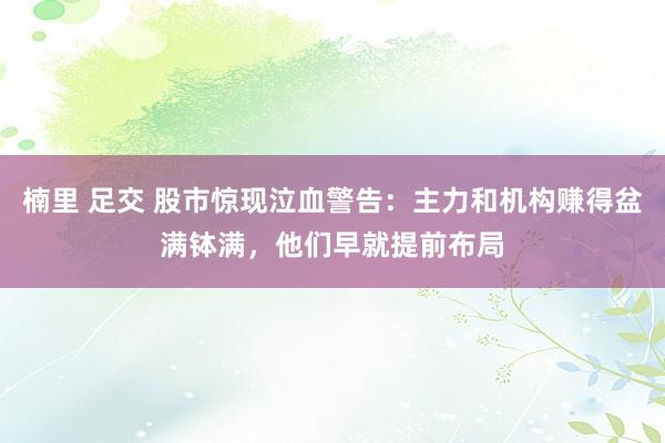 楠里 足交 股市惊现泣血警告：主力和机构赚得盆满钵满，他们早就提前布局
