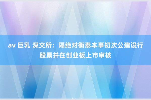 av 巨乳 深交所：隔绝对衡泰本事初次公建设行股票并在创业板上市审核
