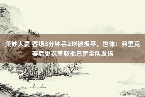 美妙人妻 客场3分钟丢2球被扳平，世体：弗里克赛后更衣室怒批巴萨全队发扬