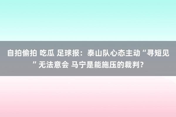 自拍偷拍 吃瓜 足球报：泰山队心态主动“寻短见”无法意会 马宁是能施压的裁判？