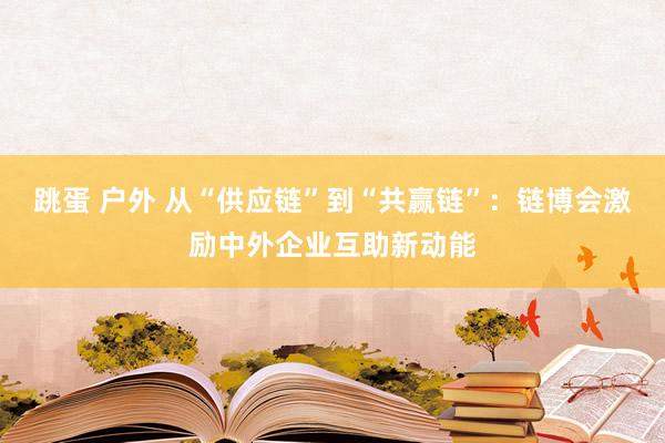 跳蛋 户外 从“供应链”到“共赢链”：链博会激励中外企业互助新动能