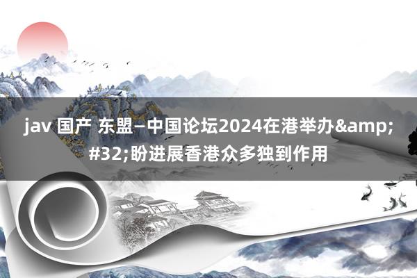 jav 国产 东盟—中国论坛2024在港举办&#32;盼进展香港众多独到作用