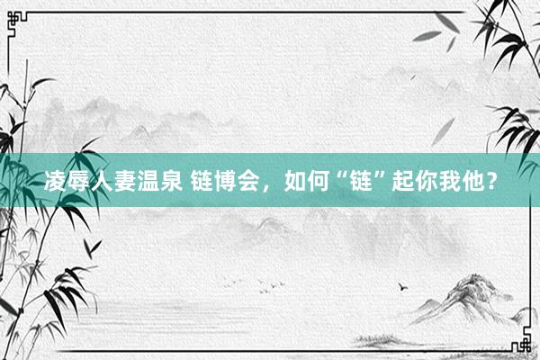 凌辱人妻温泉 链博会，如何“链”起你我他？