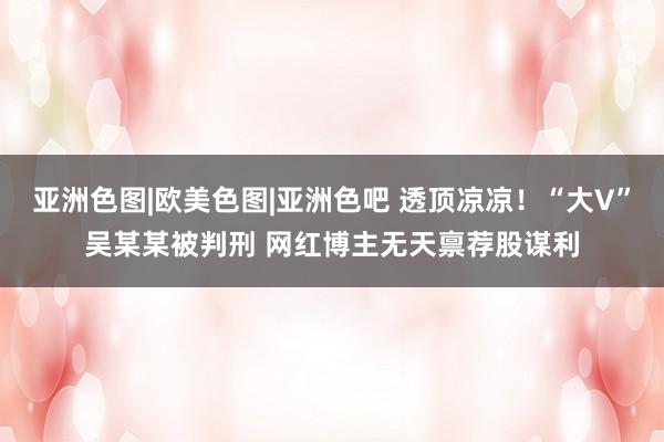 亚洲色图|欧美色图|亚洲色吧 透顶凉凉！“大V”吴某某被判刑 网红博主无天禀荐股谋利