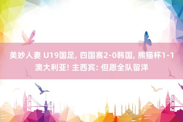 美妙人妻 U19国足, 四国赛2-0韩国, 熊猫杯1-1澳大利亚! 主西宾: 但愿全队留洋