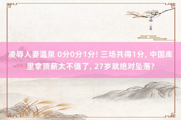 凌辱人妻温泉 0分0分1分! 三场共得1分, 中国库里拿顶薪太不值了, 27岁就绝对坠落?