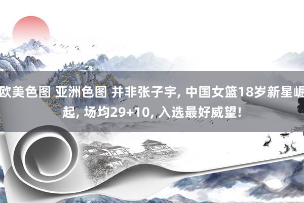 欧美色图 亚洲色图 并非张子宇, 中国女篮18岁新星崛起, 场均29+10, 入选最好威望!
